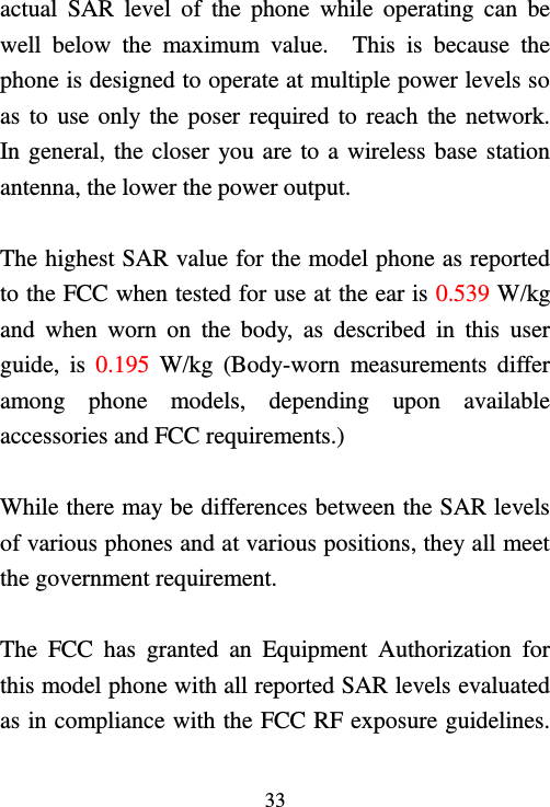   33  actual  SAR  level  of  the  phone  while  operating  can  be well  below  the  maximum  value.    This  is  because  the phone is designed to operate at multiple power levels so as to  use only the poser required to reach the network.   In general, the closer you are to a wireless base station antenna, the lower the power output.  The highest SAR value for the model phone as reported to the FCC when tested for use at the ear is 0.539 W/kg and  when  worn  on  the  body,  as  described  in  this  user guide,  is  0.195  W/kg  (Body-worn  measurements  differ among  phone  models,  depending  upon  available accessories and FCC requirements.)  While there may be differences between the SAR levels of various phones and at various positions, they all meet the government requirement.  The  FCC  has  granted  an  Equipment  Authorization  for this model phone with all reported SAR levels evaluated as in compliance with the FCC RF exposure guidelines.   