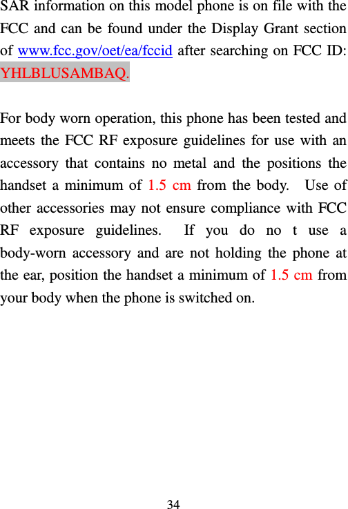   34  SAR information on this model phone is on file with the FCC and can be found under the Display Grant section of www.fcc.gov/oet/ea/fccid after searching on FCC ID:   YHLBLUSAMBAQ.  For body worn operation, this phone has been tested and meets the FCC RF exposure guidelines for use with an accessory  that  contains  no  metal  and  the  positions  the handset a  minimum of 1.5 cm from  the body.    Use of other accessories may not ensure compliance with FCC RF  exposure  guidelines.    If  you  do  no  t  use  a body-worn  accessory and  are  not  holding the  phone  at the ear, position the handset a minimum of 1.5 cm from your body when the phone is switched on.   