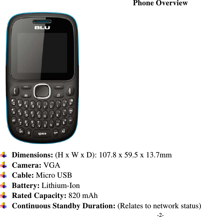  -2- Phone Overview   Dimensions: (H x W x D): 107.8 x 59.5 x 13.7mm  Camera: VGA  Cable: Micro USB  Battery: Lithium-Ion  Rated Capacity: 820 mAh  Continuous Standby Duration: (Relates to network status) 