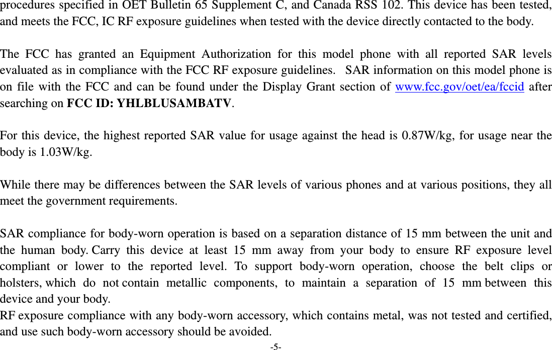  -5- procedures specified in OET Bulletin 65 Supplement C, and Canada RSS 102. This device has been tested, and meets the FCC, IC RF exposure guidelines when tested with the device directly contacted to the body.    The FCC has granted an Equipment Authorization for this model phone with all reported SAR levels evaluated as in compliance with the FCC RF exposure guidelines.   SAR information on this model phone is on file with the FCC and can be found under the Display Grant section of www.fcc.gov/oet/ea/fccid after searching on FCC ID: YHLBLUSAMBATV.  For this device, the highest reported SAR value for usage against the head is 0.87W/kg, for usage near the body is 1.03W/kg.  While there may be differences between the SAR levels of various phones and at various positions, they all meet the government requirements.  SAR compliance for body-worn operation is based on a separation distance of 15 mm between the unit and the human body. Carry this device at least 15 mm away from your body to ensure RF exposure level compliant or lower to the reported level. To support body-worn operation, choose the belt clips or holsters, which do not contain metallic components, to maintain a separation of 15 mm between this device and your body.   RF exposure compliance with any body-worn accessory, which contains metal, was not tested and certified, and use such body-worn accessory should be avoided. 