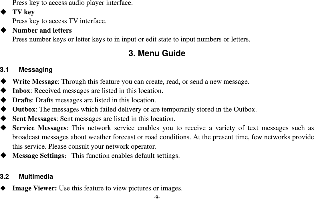  -9- Press key to access audio player interface.  TV key Press key to access TV interface.  Number and letters Press number keys or letter keys to in input or edit state to input numbers or letters. 3. Menu Guide 3.1   Messaging  Write Message: Through this feature you can create, read, or send a new message.  Inbox: Received messages are listed in this location.    Drafts: Drafts messages are listed in this location.  Outbox: The messages which failed delivery or are temporarily stored in the Outbox.  Sent Messages: Sent messages are listed in this location.  Service Messages: This network service enables you to receive a variety of text messages such as broadcast messages about weather forecast or road conditions. At the present time, few networks provide this service. Please consult your network operator.  Message Settings：This function enables default settings.  3.2   Multimedia  Image Viewer: Use this feature to view pictures or images. 