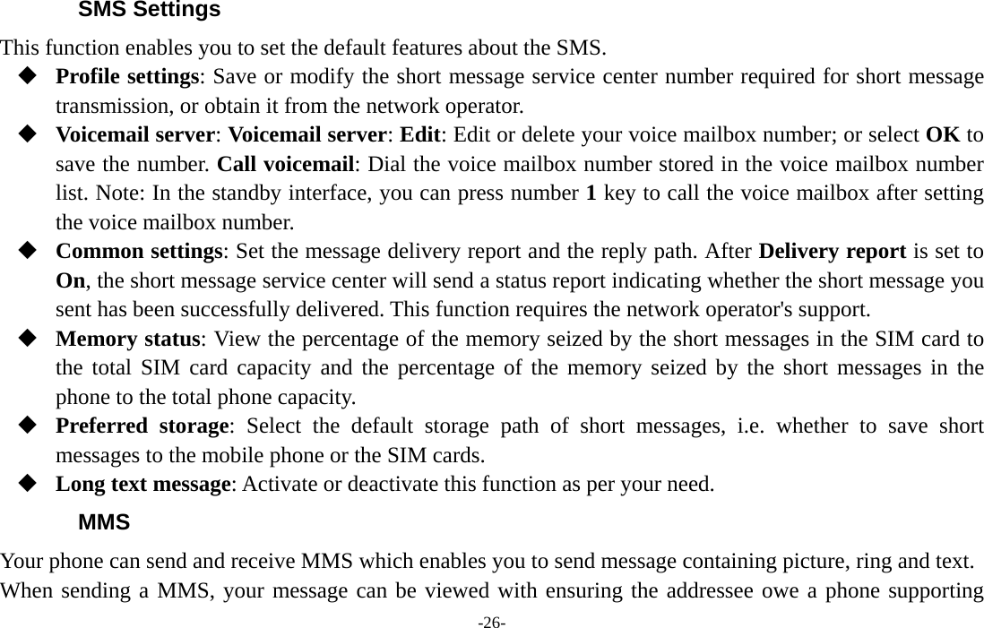  -26- SMS Settings This function enables you to set the default features about the SMS.  Profile settings: Save or modify the short message service center number required for short message transmission, or obtain it from the network operator.  Voicemail server: Voicemail server: Edit: Edit or delete your voice mailbox number; or select OK to save the number. Call voicemail: Dial the voice mailbox number stored in the voice mailbox number list. Note: In the standby interface, you can press number 1 key to call the voice mailbox after setting the voice mailbox number.  Common settings: Set the message delivery report and the reply path. After Delivery report is set to On, the short message service center will send a status report indicating whether the short message you sent has been successfully delivered. This function requires the network operator&apos;s support.  Memory status: View the percentage of the memory seized by the short messages in the SIM card to the total SIM card capacity and the percentage of the memory seized by the short messages in the phone to the total phone capacity.  Preferred storage: Select the default storage path of short messages, i.e. whether to save short messages to the mobile phone or the SIM cards.  Long text message: Activate or deactivate this function as per your need. MMS Your phone can send and receive MMS which enables you to send message containing picture, ring and text. When sending a MMS, your message can be viewed with ensuring the addressee owe a phone supporting 