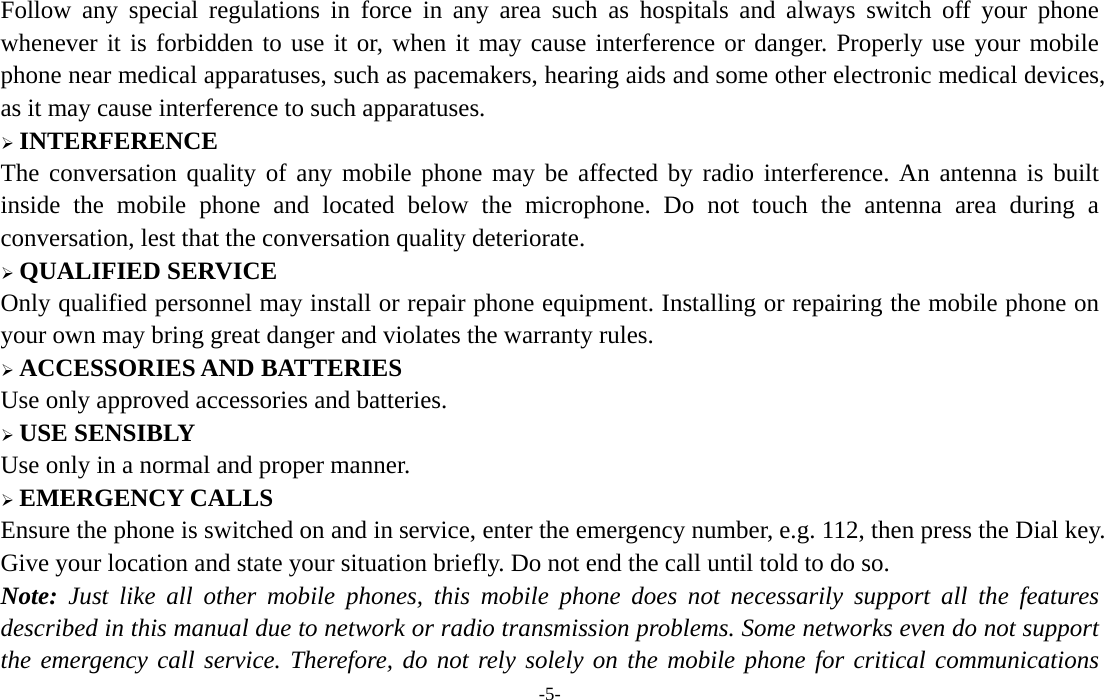  -5- Follow any special regulations in force in any area such as hospitals and always switch off your phone whenever it is forbidden to use it or, when it may cause interference or danger. Properly use your mobile phone near medical apparatuses, such as pacemakers, hearing aids and some other electronic medical devices, as it may cause interference to such apparatuses.  INTERFERENCE The conversation quality of any mobile phone may be affected by radio interference. An antenna is built inside the mobile phone and located below the microphone. Do not touch the antenna area during a conversation, lest that the conversation quality deteriorate.  QUALIFIED SERVICE Only qualified personnel may install or repair phone equipment. Installing or repairing the mobile phone on your own may bring great danger and violates the warranty rules.  ACCESSORIES AND BATTERIES Use only approved accessories and batteries.  USE SENSIBLY Use only in a normal and proper manner.  EMERGENCY CALLS Ensure the phone is switched on and in service, enter the emergency number, e.g. 112, then press the Dial key. Give your location and state your situation briefly. Do not end the call until told to do so. Note: Just like all other mobile phones, this mobile phone does not necessarily support all the features described in this manual due to network or radio transmission problems. Some networks even do not support the emergency call service. Therefore, do not rely solely on the mobile phone for critical communications 