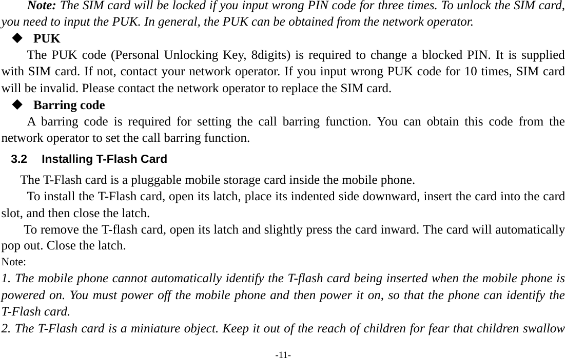  -11- Note: The SIM card will be locked if you input wrong PIN code for three times. To unlock the SIM card, you need to input the PUK. In general, the PUK can be obtained from the network operator.  PUK The PUK code (Personal Unlocking Key, 8digits) is required to change a blocked PIN. It is supplied with SIM card. If not, contact your network operator. If you input wrong PUK code for 10 times, SIM card will be invalid. Please contact the network operator to replace the SIM card.  Barring code A barring code is required for setting the call barring function. You can obtain this code from the network operator to set the call barring function. 3.2  Installing T-Flash Card The T-Flash card is a pluggable mobile storage card inside the mobile phone. To install the T-Flash card, open its latch, place its indented side downward, insert the card into the card slot, and then close the latch. To remove the T-flash card, open its latch and slightly press the card inward. The card will automatically pop out. Close the latch. Note: 1. The mobile phone cannot automatically identify the T-flash card being inserted when the mobile phone is powered on. You must power off the mobile phone and then power it on, so that the phone can identify the T-Flash card. 2. The T-Flash card is a miniature object. Keep it out of the reach of children for fear that children swallow 