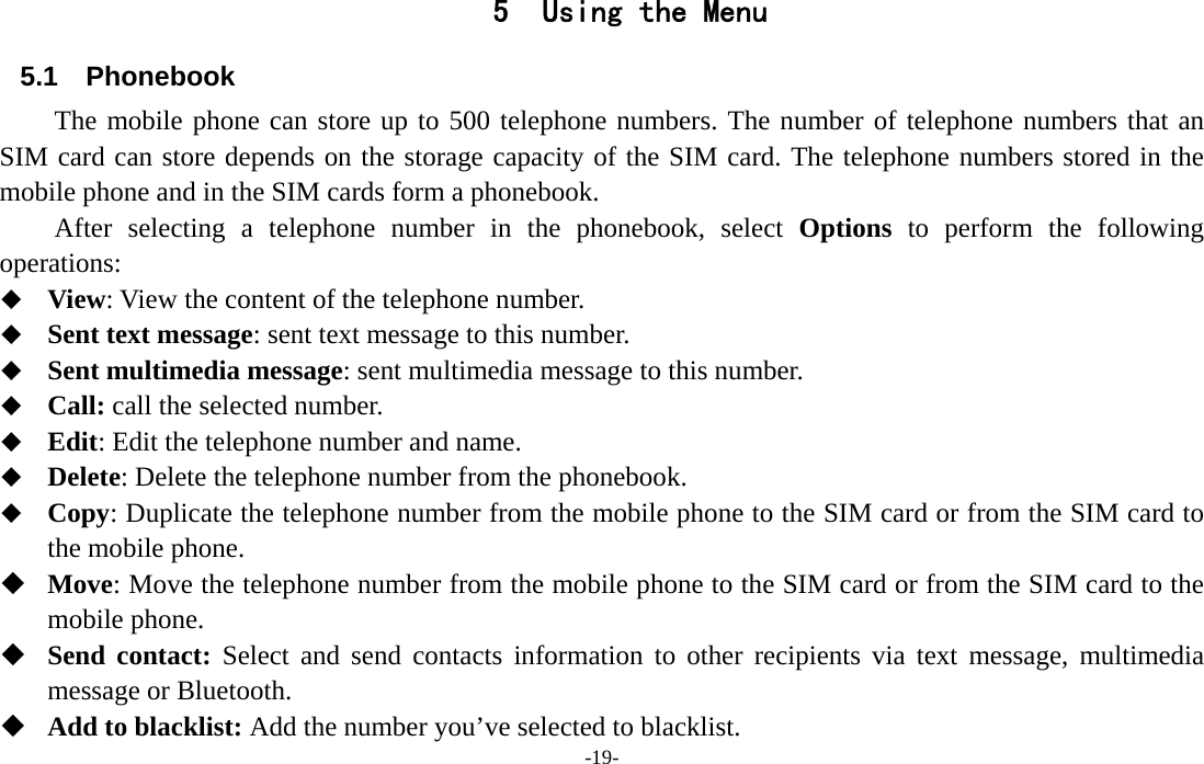  -19- 5 Using the Menu 5.1 Phonebook The mobile phone can store up to 500 telephone numbers. The number of telephone numbers that an SIM card can store depends on the storage capacity of the SIM card. The telephone numbers stored in the mobile phone and in the SIM cards form a phonebook.       After selecting a telephone number in the phonebook, select Options to perform the following operations:  View: View the content of the telephone number.  Sent text message: sent text message to this number.  Sent multimedia message: sent multimedia message to this number.  Call: call the selected number.  Edit: Edit the telephone number and name.  Delete: Delete the telephone number from the phonebook.  Copy: Duplicate the telephone number from the mobile phone to the SIM card or from the SIM card to the mobile phone.  Move: Move the telephone number from the mobile phone to the SIM card or from the SIM card to the mobile phone.  Send contact: Select and send contacts information to other recipients via text message, multimedia message or Bluetooth.  Add to blacklist: Add the number you’ve selected to blacklist. 