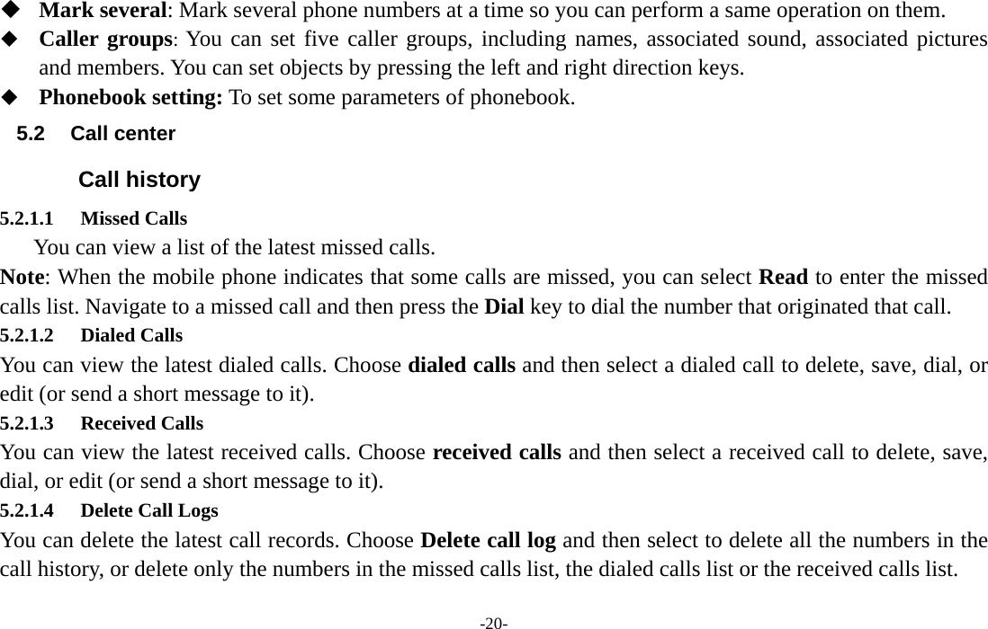  -20-  Mark several: Mark several phone numbers at a time so you can perform a same operation on them.  Caller groups: You can set five caller groups, including names, associated sound, associated pictures and members. You can set objects by pressing the left and right direction keys.  Phonebook setting: To set some parameters of phonebook. 5.2 Call center Call history 5.2.1.1 Missed Calls       You can view a list of the latest missed calls. Note: When the mobile phone indicates that some calls are missed, you can select Read to enter the missed calls list. Navigate to a missed call and then press the Dial key to dial the number that originated that call. 5.2.1.2 Dialed Calls You can view the latest dialed calls. Choose dialed calls and then select a dialed call to delete, save, dial, or edit (or send a short message to it). 5.2.1.3 Received Calls You can view the latest received calls. Choose received calls and then select a received call to delete, save, dial, or edit (or send a short message to it). 5.2.1.4 Delete Call Logs You can delete the latest call records. Choose Delete call log and then select to delete all the numbers in the call history, or delete only the numbers in the missed calls list, the dialed calls list or the received calls list. 