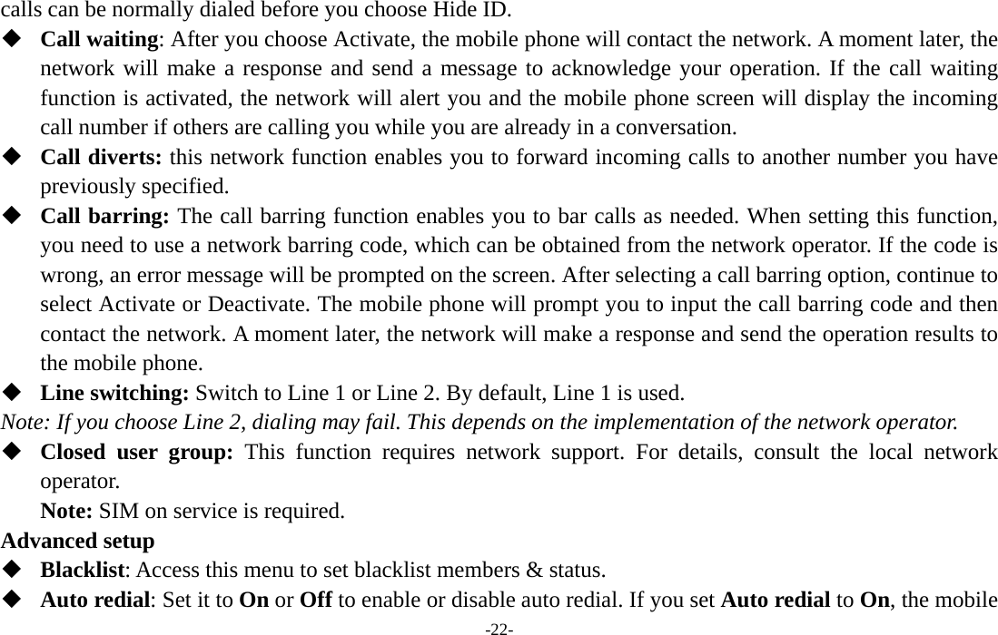  -22- calls can be normally dialed before you choose Hide ID.  Call waiting: After you choose Activate, the mobile phone will contact the network. A moment later, the network will make a response and send a message to acknowledge your operation. If the call waiting function is activated, the network will alert you and the mobile phone screen will display the incoming call number if others are calling you while you are already in a conversation.  Call diverts: this network function enables you to forward incoming calls to another number you have previously specified.    Call barring: The call barring function enables you to bar calls as needed. When setting this function, you need to use a network barring code, which can be obtained from the network operator. If the code is wrong, an error message will be prompted on the screen. After selecting a call barring option, continue to select Activate or Deactivate. The mobile phone will prompt you to input the call barring code and then contact the network. A moment later, the network will make a response and send the operation results to the mobile phone.  Line switching: Switch to Line 1 or Line 2. By default, Line 1 is used. Note: If you choose Line 2, dialing may fail. This depends on the implementation of the network operator.  Closed user group: This function requires network support. For details, consult the local network operator. Note: SIM on service is required. Advanced setup  Blacklist: Access this menu to set blacklist members &amp; status.  Auto redial: Set it to On or Off to enable or disable auto redial. If you set Auto redial to On, the mobile 