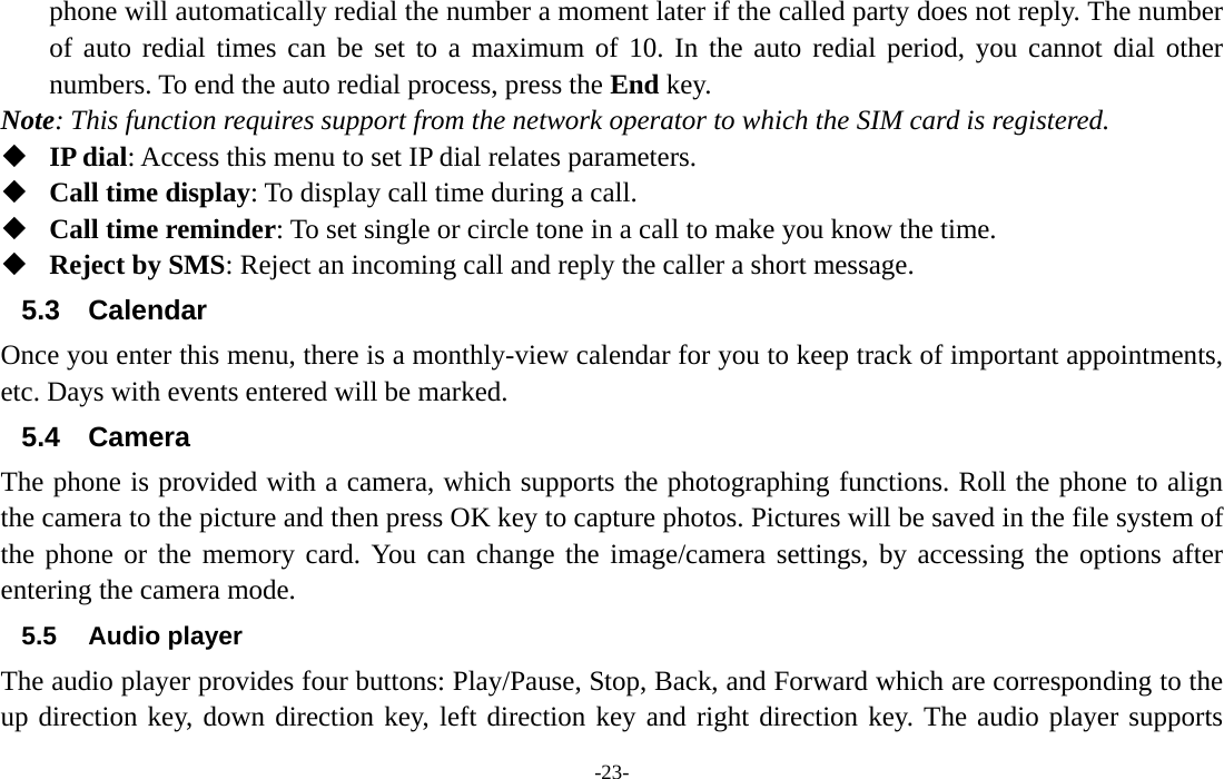  -23- phone will automatically redial the number a moment later if the called party does not reply. The number of auto redial times can be set to a maximum of 10. In the auto redial period, you cannot dial other numbers. To end the auto redial process, press the End key. Note: This function requires support from the network operator to which the SIM card is registered.  IP dial: Access this menu to set IP dial relates parameters.  Call time display: To display call time during a call.  Call time reminder: To set single or circle tone in a call to make you know the time.  Reject by SMS: Reject an incoming call and reply the caller a short message. 5.3 Calendar Once you enter this menu, there is a monthly-view calendar for you to keep track of important appointments, etc. Days with events entered will be marked. 5.4 Camera The phone is provided with a camera, which supports the photographing functions. Roll the phone to align the camera to the picture and then press OK key to capture photos. Pictures will be saved in the file system of the phone or the memory card. You can change the image/camera settings, by accessing the options after entering the camera mode. 5.5 Audio player The audio player provides four buttons: Play/Pause, Stop, Back, and Forward which are corresponding to the up direction key, down direction key, left direction key and right direction key. The audio player supports 