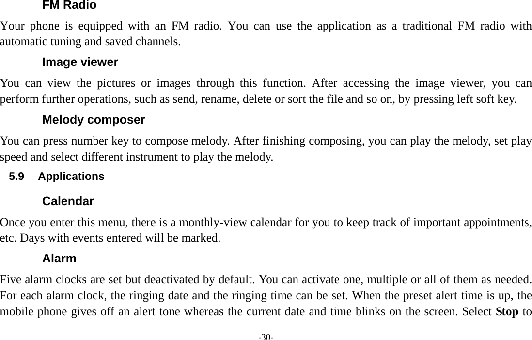  -30- FM Radio Your phone is equipped with an FM radio. You can use the application as a traditional FM radio with automatic tuning and saved channels. Image viewer You can view the pictures or images through this function. After accessing the image viewer, you can perform further operations, such as send, rename, delete or sort the file and so on, by pressing left soft key. Melody composer You can press number key to compose melody. After finishing composing, you can play the melody, set play speed and select different instrument to play the melody. 5.9 Applications Calendar Once you enter this menu, there is a monthly-view calendar for you to keep track of important appointments, etc. Days with events entered will be marked. Alarm Five alarm clocks are set but deactivated by default. You can activate one, multiple or all of them as needed. For each alarm clock, the ringing date and the ringing time can be set. When the preset alert time is up, the mobile phone gives off an alert tone whereas the current date and time blinks on the screen. Select Stop to 