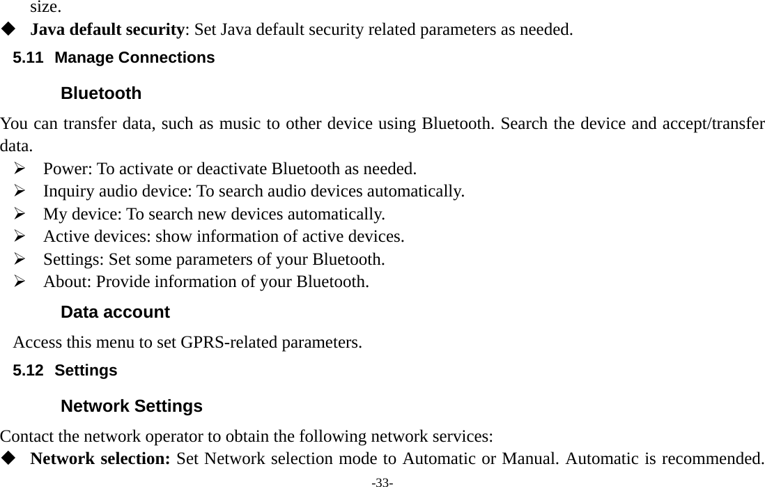  -33- size.  Java default security: Set Java default security related parameters as needed. 5.11 Manage Connections Bluetooth You can transfer data, such as music to other device using Bluetooth. Search the device and accept/transfer data.  Power: To activate or deactivate Bluetooth as needed.  Inquiry audio device: To search audio devices automatically.  My device: To search new devices automatically.  Active devices: show information of active devices.  Settings: Set some parameters of your Bluetooth.  About: Provide information of your Bluetooth. Data account Access this menu to set GPRS-related parameters. 5.12 Settings Network Settings Contact the network operator to obtain the following network services:    Network selection: Set Network selection mode to Automatic or Manual. Automatic is recommended. 