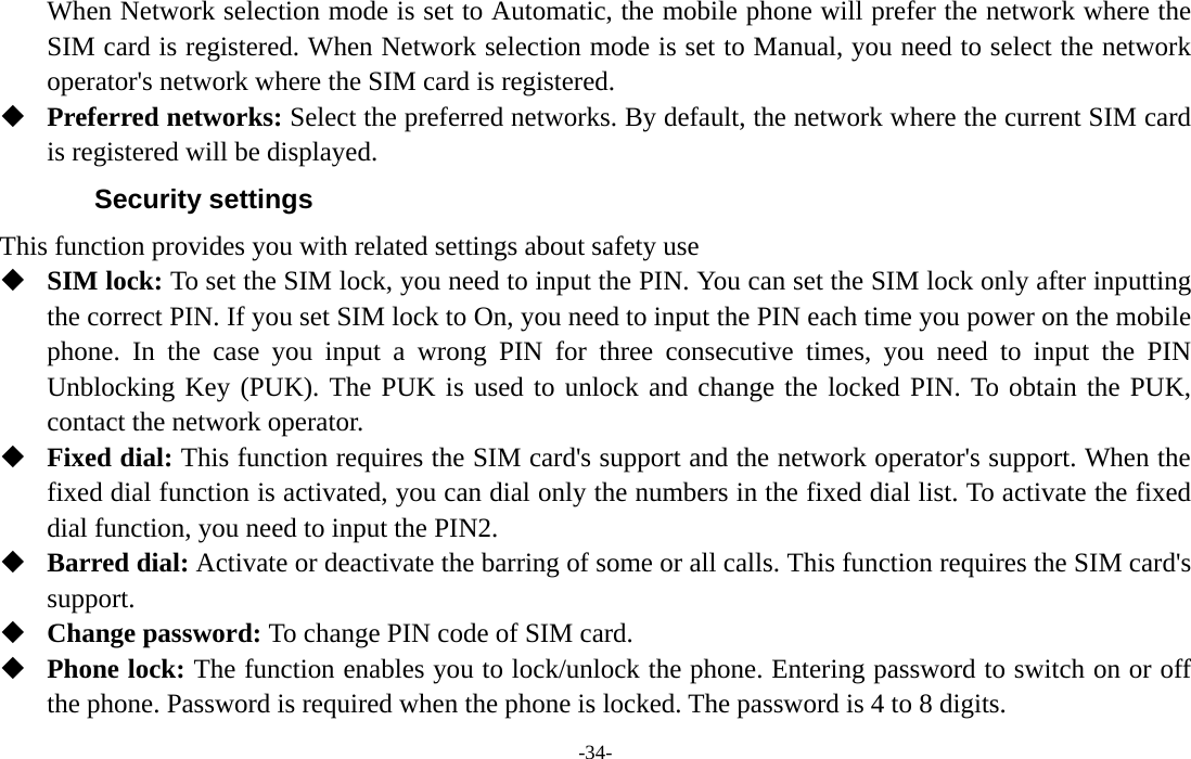  -34- When Network selection mode is set to Automatic, the mobile phone will prefer the network where the SIM card is registered. When Network selection mode is set to Manual, you need to select the network operator&apos;s network where the SIM card is registered.  Preferred networks: Select the preferred networks. By default, the network where the current SIM card is registered will be displayed. Security settings This function provides you with related settings about safety use  SIM lock: To set the SIM lock, you need to input the PIN. You can set the SIM lock only after inputting the correct PIN. If you set SIM lock to On, you need to input the PIN each time you power on the mobile phone. In the case you input a wrong PIN for three consecutive times, you need to input the PIN Unblocking Key (PUK). The PUK is used to unlock and change the locked PIN. To obtain the PUK, contact the network operator.  Fixed dial: This function requires the SIM card&apos;s support and the network operator&apos;s support. When the fixed dial function is activated, you can dial only the numbers in the fixed dial list. To activate the fixed dial function, you need to input the PIN2.  Barred dial: Activate or deactivate the barring of some or all calls. This function requires the SIM card&apos;s support.  Change password: To change PIN code of SIM card.  Phone lock: The function enables you to lock/unlock the phone. Entering password to switch on or off the phone. Password is required when the phone is locked. The password is 4 to 8 digits. 