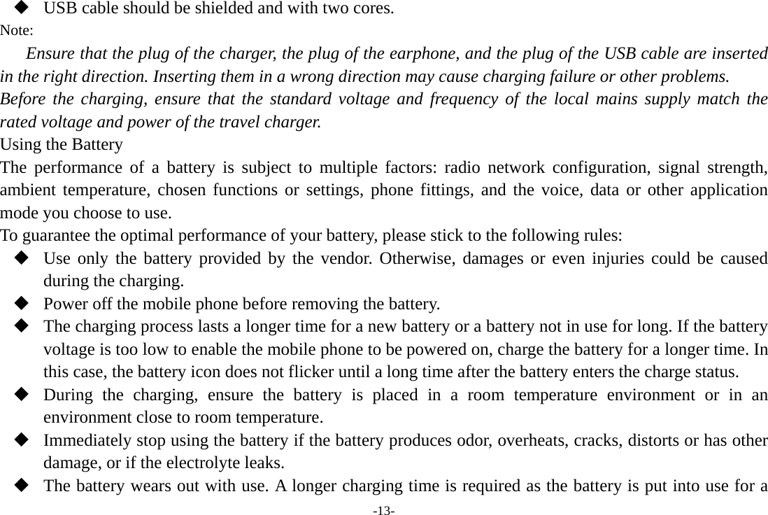 -13-  USB cable should be shielded and with two cores. Note: Ensure that the plug of the charger, the plug of the earphone, and the plug of the USB cable are inserted in the right direction. Inserting them in a wrong direction may cause charging failure or other problems. Before the charging, ensure that the standard voltage and frequency of the local mains supply match the rated voltage and power of the travel charger. Using the Battery The performance of a battery is subject to multiple factors: radio network configuration, signal strength, ambient temperature, chosen functions or settings, phone fittings, and the voice, data or other application mode you choose to use. To guarantee the optimal performance of your battery, please stick to the following rules:  Use only the battery provided by the vendor. Otherwise, damages or even injuries could be caused during the charging.  Power off the mobile phone before removing the battery.  The charging process lasts a longer time for a new battery or a battery not in use for long. If the battery voltage is too low to enable the mobile phone to be powered on, charge the battery for a longer time. In this case, the battery icon does not flicker until a long time after the battery enters the charge status.  During the charging, ensure the battery is placed in a room temperature environment or in an environment close to room temperature.  Immediately stop using the battery if the battery produces odor, overheats, cracks, distorts or has other damage, or if the electrolyte leaks.  The battery wears out with use. A longer charging time is required as the battery is put into use for a 