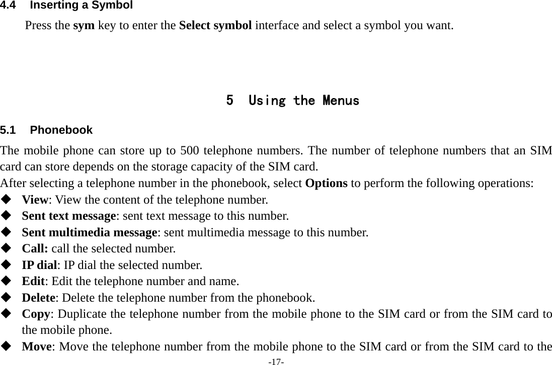 -17- 4.4  Inserting a Symbol Press the sym key to enter the Select symbol interface and select a symbol you want.    5 Using the Menus 5.1 Phonebook The mobile phone can store up to 500 telephone numbers. The number of telephone numbers that an SIM card can store depends on the storage capacity of the SIM card.   After selecting a telephone number in the phonebook, select Options to perform the following operations:  View: View the content of the telephone number.  Sent text message: sent text message to this number.  Sent multimedia message: sent multimedia message to this number.  Call: call the selected number.  IP dial: IP dial the selected number.  Edit: Edit the telephone number and name.  Delete: Delete the telephone number from the phonebook.  Copy: Duplicate the telephone number from the mobile phone to the SIM card or from the SIM card to the mobile phone.  Move: Move the telephone number from the mobile phone to the SIM card or from the SIM card to the 