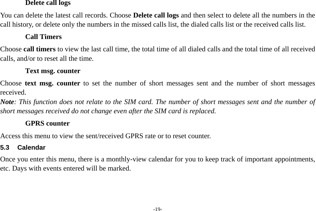 -19- Delete call logs You can delete the latest call records. Choose Delete call logs and then select to delete all the numbers in the call history, or delete only the numbers in the missed calls list, the dialed calls list or the received calls list. Call Timers Choose call timers to view the last call time, the total time of all dialed calls and the total time of all received calls, and/or to reset all the time. Text msg. counter Choose  text msg. counter to set the number of short messages sent and the number of short messages received. Note: This function does not relate to the SIM card. The number of short messages sent and the number of short messages received do not change even after the SIM card is replaced. GPRS counter Access this menu to view the sent/received GPRS rate or to reset counter. 5.3 Calendar Once you enter this menu, there is a monthly-view calendar for you to keep track of important appointments, etc. Days with events entered will be marked. 