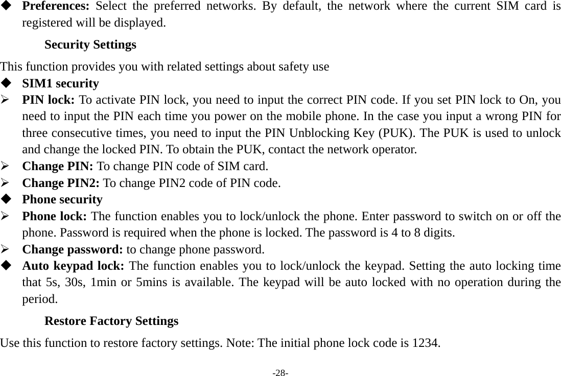 -28-  Preferences:  Select the preferred networks. By default, the network where the current SIM card is registered will be displayed.   Security Settings This function provides you with related settings about safety use  SIM1 security  PIN lock: To activate PIN lock, you need to input the correct PIN code. If you set PIN lock to On, you need to input the PIN each time you power on the mobile phone. In the case you input a wrong PIN for three consecutive times, you need to input the PIN Unblocking Key (PUK). The PUK is used to unlock and change the locked PIN. To obtain the PUK, contact the network operator.  Change PIN: To change PIN code of SIM card.  Change PIN2: To change PIN2 code of PIN code.  Phone security  Phone lock: The function enables you to lock/unlock the phone. Enter password to switch on or off the phone. Password is required when the phone is locked. The password is 4 to 8 digits.  Change password: to change phone password.  Auto keypad lock: The function enables you to lock/unlock the keypad. Setting the auto locking time that 5s, 30s, 1min or 5mins is available. The keypad will be auto locked with no operation during the period. Restore Factory Settings Use this function to restore factory settings. Note: The initial phone lock code is 1234.       
