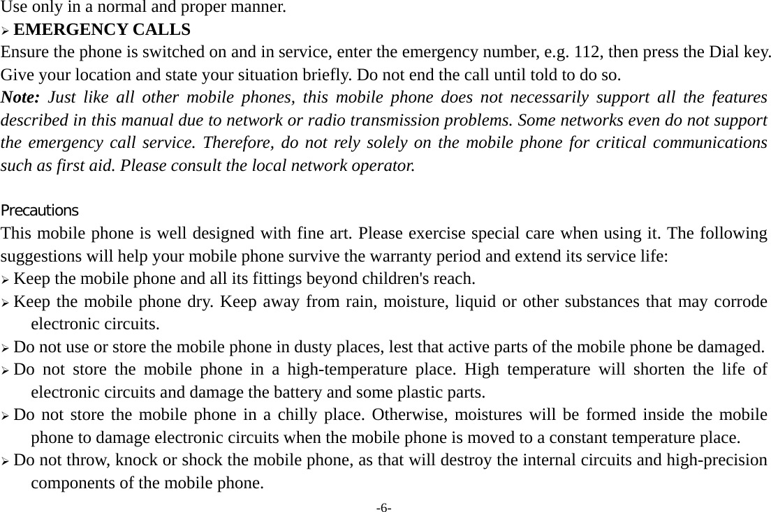 -6- Use only in a normal and proper manner.  EMERGENCY CALLS Ensure the phone is switched on and in service, enter the emergency number, e.g. 112, then press the Dial key. Give your location and state your situation briefly. Do not end the call until told to do so. Note: Just like all other mobile phones, this mobile phone does not necessarily support all the features described in this manual due to network or radio transmission problems. Some networks even do not support the emergency call service. Therefore, do not rely solely on the mobile phone for critical communications such as first aid. Please consult the local network operator.  Precautions This mobile phone is well designed with fine art. Please exercise special care when using it. The following suggestions will help your mobile phone survive the warranty period and extend its service life:  Keep the mobile phone and all its fittings beyond children&apos;s reach.  Keep the mobile phone dry. Keep away from rain, moisture, liquid or other substances that may corrode electronic circuits.  Do not use or store the mobile phone in dusty places, lest that active parts of the mobile phone be damaged.  Do not store the mobile phone in a high-temperature place. High temperature will shorten the life of electronic circuits and damage the battery and some plastic parts.  Do not store the mobile phone in a chilly place. Otherwise, moistures will be formed inside the mobile phone to damage electronic circuits when the mobile phone is moved to a constant temperature place.  Do not throw, knock or shock the mobile phone, as that will destroy the internal circuits and high-precision components of the mobile phone. 