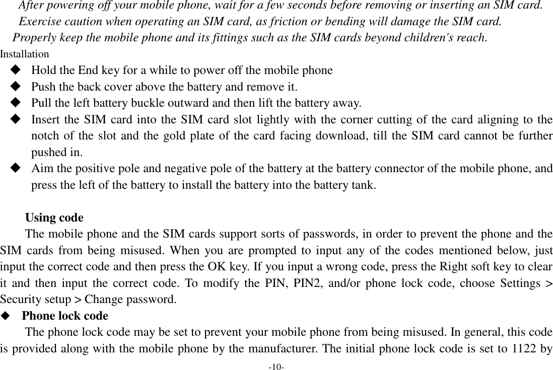 -10- After powering off your mobile phone, wait for a few seconds before removing or inserting an SIM card. Exercise caution when operating an SIM card, as friction or bending will damage the SIM card. Properly keep the mobile phone and its fittings such as the SIM cards beyond children&apos;s reach. Installation  Hold the End key for a while to power off the mobile phone  Push the back cover above the battery and remove it.  Pull the left battery buckle outward and then lift the battery away.  Insert the SIM card into the SIM card slot lightly with the corner cutting of the card aligning to the notch of the slot and the gold plate of the card facing download, till the SIM card cannot be further pushed in.  Aim the positive pole and negative pole of the battery at the battery connector of the mobile phone, and press the left of the battery to install the battery into the battery tank.  Using code The mobile phone and the SIM cards support sorts of passwords, in order to prevent the phone and the SIM cards from being misused. When you are prompted to input any of the codes  mentioned below, just input the correct code and then press the OK key. If you input a wrong code, press the Right soft key to clear it  and  then  input  the correct code. To modify the  PIN, PIN2,  and/or  phone  lock  code,  choose  Settings  &gt; Security setup &gt; Change password.  Phone lock code The phone lock code may be set to prevent your mobile phone from being misused. In general, this code is provided along with the mobile phone by the manufacturer. The initial phone lock code is set to 1122 by 