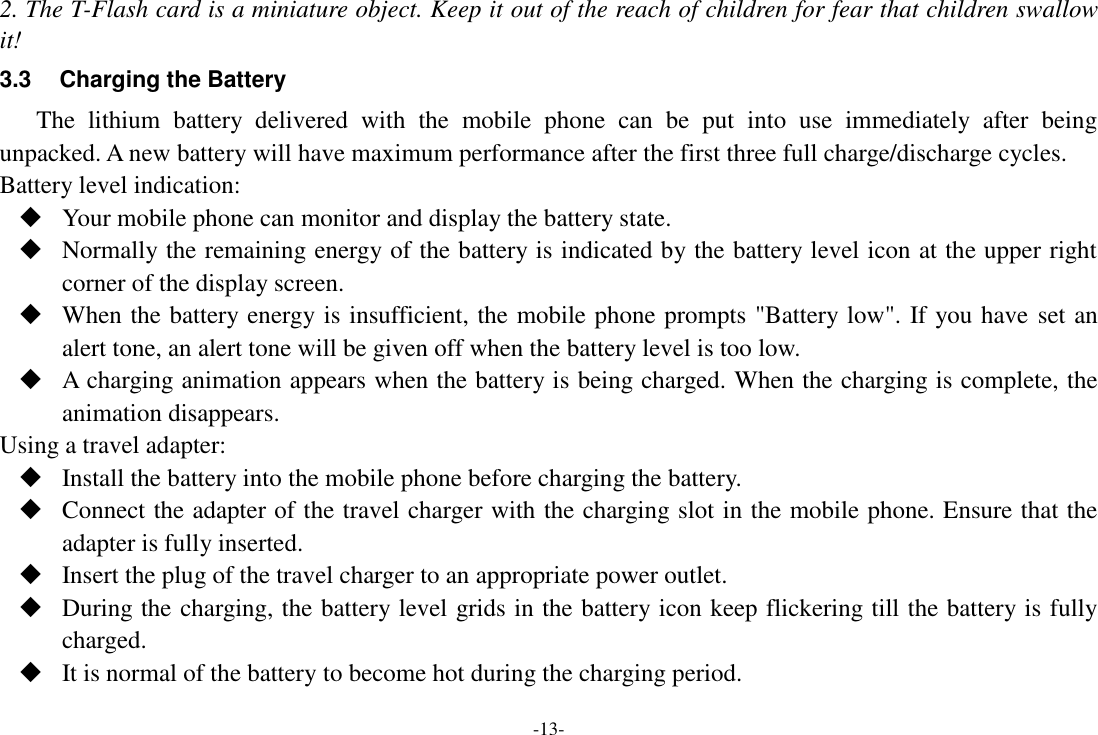 -13- 2. The T-Flash card is a miniature object. Keep it out of the reach of children for fear that children swallow it! 3.3  Charging the Battery The  lithium  battery  delivered  with  the  mobile  phone  can  be  put  into  use  immediately  after  being unpacked. A new battery will have maximum performance after the first three full charge/discharge cycles. Battery level indication:  Your mobile phone can monitor and display the battery state.  Normally the remaining energy of the battery is indicated by the battery level icon at the upper right corner of the display screen.  When the battery energy is insufficient, the mobile phone prompts &quot;Battery low&quot;. If you have set an alert tone, an alert tone will be given off when the battery level is too low.  A charging animation appears when the battery is being charged. When the charging is complete, the animation disappears. Using a travel adapter:  Install the battery into the mobile phone before charging the battery.  Connect the adapter of the travel charger with the charging slot in the mobile phone. Ensure that the adapter is fully inserted.  Insert the plug of the travel charger to an appropriate power outlet.  During the charging, the battery level grids in the battery icon keep flickering till the battery is fully charged.  It is normal of the battery to become hot during the charging period. 