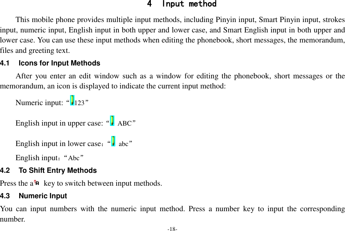 -18- 4 Input method This mobile phone provides multiple input methods, including Pinyin input, Smart Pinyin input, strokes input, numeric input, English input in both upper and lower case, and Smart English input in both upper and lower case. You can use these input methods when editing the phonebook, short messages, the memorandum, files and greeting text. 4.1  Icons for Input Methods After you enter an  edit  window  such as a window for editing the phonebook, short messages or the memorandum, an icon is displayed to indicate the current input method: Numeric input:“123” English input in upper case:“  ABC” English input in lower case：“  abc” English input：“ Abc” 4.2  To Shift Entry Methods Press the a   key to switch between input methods. 4.3  Numeric Input You  can  input  numbers  with  the  numeric  input  method.  Press  a  number  key  to  input  the  corresponding number. 