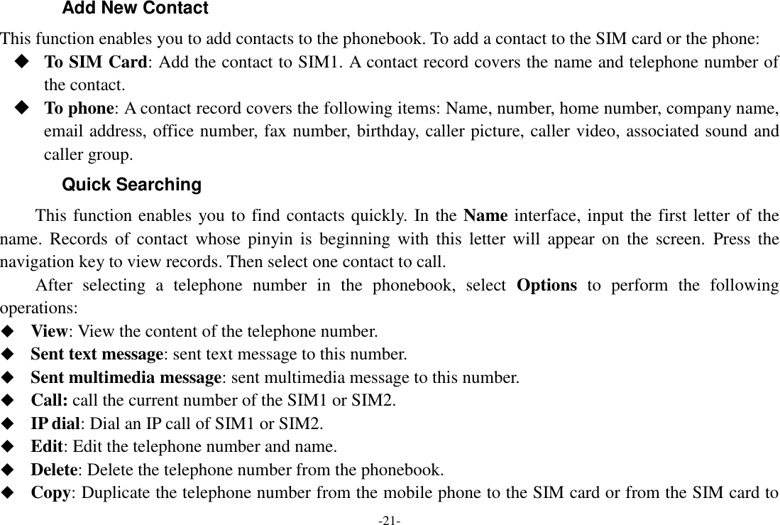 -21- Add New Contact This function enables you to add contacts to the phonebook. To add a contact to the SIM card or the phone:  To SIM Card: Add the contact to SIM1. A contact record covers the name and telephone number of the contact.  To phone: A contact record covers the following items: Name, number, home number, company name, email address, office number, fax number, birthday, caller picture, caller video, associated sound and caller group. Quick Searching   This function enables you to find contacts quickly. In the Name interface, input the first letter of the name.  Records  of contact  whose  pinyin is  beginning with  this  letter  will  appear  on  the  screen.  Press  the navigation key to view records. Then select one contact to call. After  selecting  a  telephone  number  in  the  phonebook,  select  Options  to  perform  the  following operations:  View: View the content of the telephone number.  Sent text message: sent text message to this number.  Sent multimedia message: sent multimedia message to this number.  Call: call the current number of the SIM1 or SIM2.  IP dial: Dial an IP call of SIM1 or SIM2.  Edit: Edit the telephone number and name.  Delete: Delete the telephone number from the phonebook.  Copy: Duplicate the telephone number from the mobile phone to the SIM card or from the SIM card to 