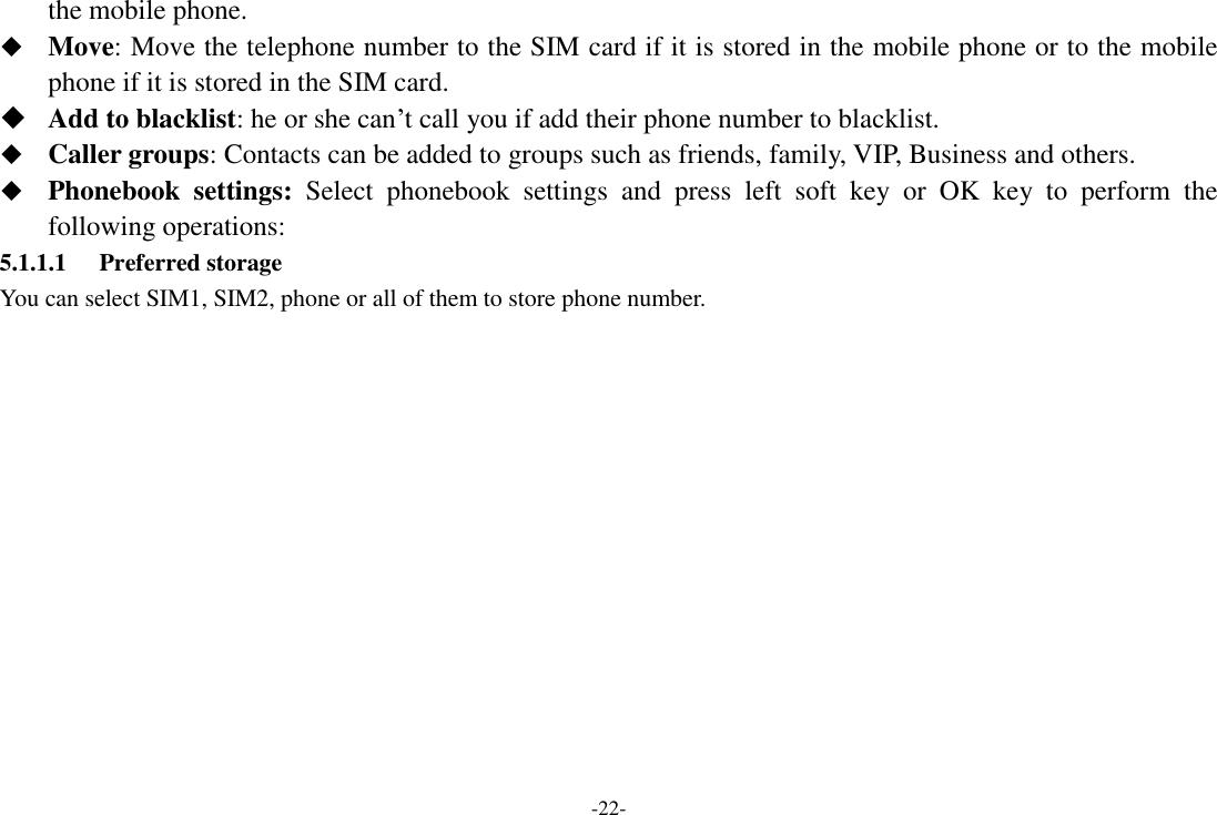 -22- the mobile phone.  Move: Move the telephone number to the SIM card if it is stored in the mobile phone or to the mobile phone if it is stored in the SIM card.  Add to blacklist: he or she can‟t call you if add their phone number to blacklist.  Caller groups: Contacts can be added to groups such as friends, family, VIP, Business and others.  Phonebook  settings:  Select  phonebook  settings  and  press  left  soft  key  or  OK  key  to  perform  the following operations: 5.1.1.1 Preferred storage You can select SIM1, SIM2, phone or all of them to store phone number. 