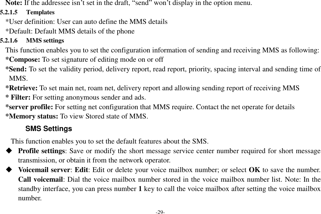 -29- Note: If the addressee isn‟t set in the draft, “send” won‟t display in the option menu.                 5.2.1.5 Templates *User definition: User can auto define the MMS details *Default: Default MMS details of the phone 5.2.1.6 MMS settings This function enables you to set the configuration information of sending and receiving MMS as following: *Compose: To set signature of editing mode on or off *Send: To set the validity period, delivery report, read report, priority, spacing interval and sending time of MMS. *Retrieve: To set main net, roam net, delivery report and allowing sending report of receiving MMS * Filter: For setting anonymous sender and ads. *server profile: For setting net configuration that MMS require. Contact the net operate for details *Memory status: To view Stored state of MMS. SMS Settings    This function enables you to set the default features about the SMS.  Profile settings: Save or modify the short message service center number required for short message transmission, or obtain it from the network operator.  Voicemail server: Edit: Edit or delete your voice mailbox number; or select OK to save the number. Call voicemail: Dial the voice mailbox number stored in the voice mailbox number list. Note: In the standby interface, you can press number 1 key to call the voice mailbox after setting the voice mailbox number. 