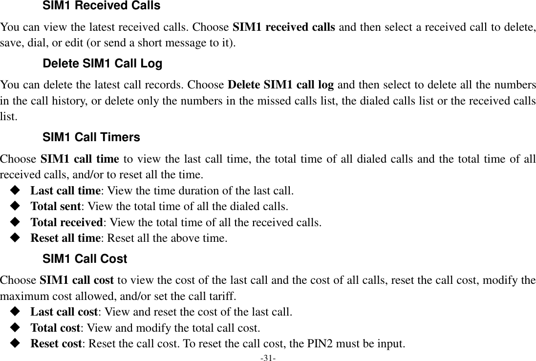 -31- SIM1 Received Calls You can view the latest received calls. Choose SIM1 received calls and then select a received call to delete, save, dial, or edit (or send a short message to it). Delete SIM1 Call Log You can delete the latest call records. Choose Delete SIM1 call log and then select to delete all the numbers in the call history, or delete only the numbers in the missed calls list, the dialed calls list or the received calls list. SIM1 Call Timers Choose SIM1 call time to view the last call time, the total time of all dialed calls and the total time of all received calls, and/or to reset all the time.  Last call time: View the time duration of the last call.  Total sent: View the total time of all the dialed calls.  Total received: View the total time of all the received calls.  Reset all time: Reset all the above time. SIM1 Call Cost Choose SIM1 call cost to view the cost of the last call and the cost of all calls, reset the call cost, modify the maximum cost allowed, and/or set the call tariff.  Last call cost: View and reset the cost of the last call.  Total cost: View and modify the total call cost.  Reset cost: Reset the call cost. To reset the call cost, the PIN2 must be input. 