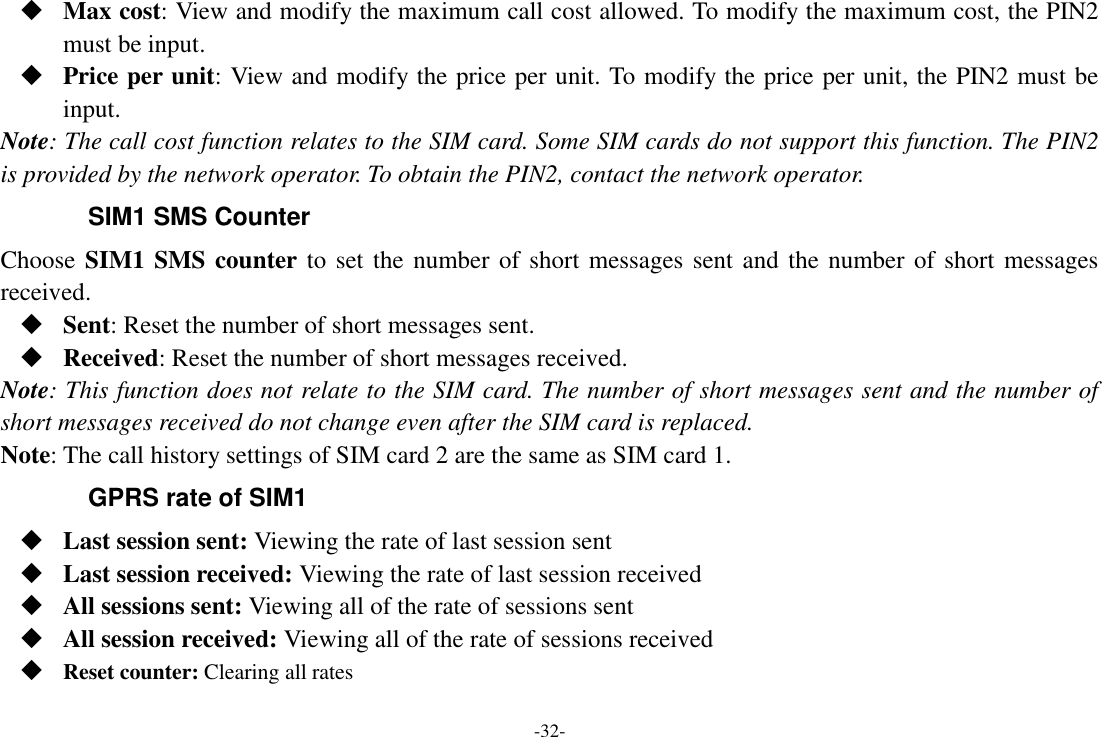 -32-  Max cost: View and modify the maximum call cost allowed. To modify the maximum cost, the PIN2 must be input.  Price per unit: View and modify the price per unit. To modify the price per unit, the PIN2 must be input. Note: The call cost function relates to the SIM card. Some SIM cards do not support this function. The PIN2 is provided by the network operator. To obtain the PIN2, contact the network operator. SIM1 SMS Counter Choose SIM1 SMS counter to set the number of short messages sent and the number of short messages received.  Sent: Reset the number of short messages sent.  Received: Reset the number of short messages received. Note: This function does not relate to the SIM card. The number of short messages sent and the number of short messages received do not change even after the SIM card is replaced. Note: The call history settings of SIM card 2 are the same as SIM card 1. GPRS rate of SIM1  Last session sent: Viewing the rate of last session sent  Last session received: Viewing the rate of last session received  All sessions sent: Viewing all of the rate of sessions sent  All session received: Viewing all of the rate of sessions received  Reset counter: Clearing all rates 