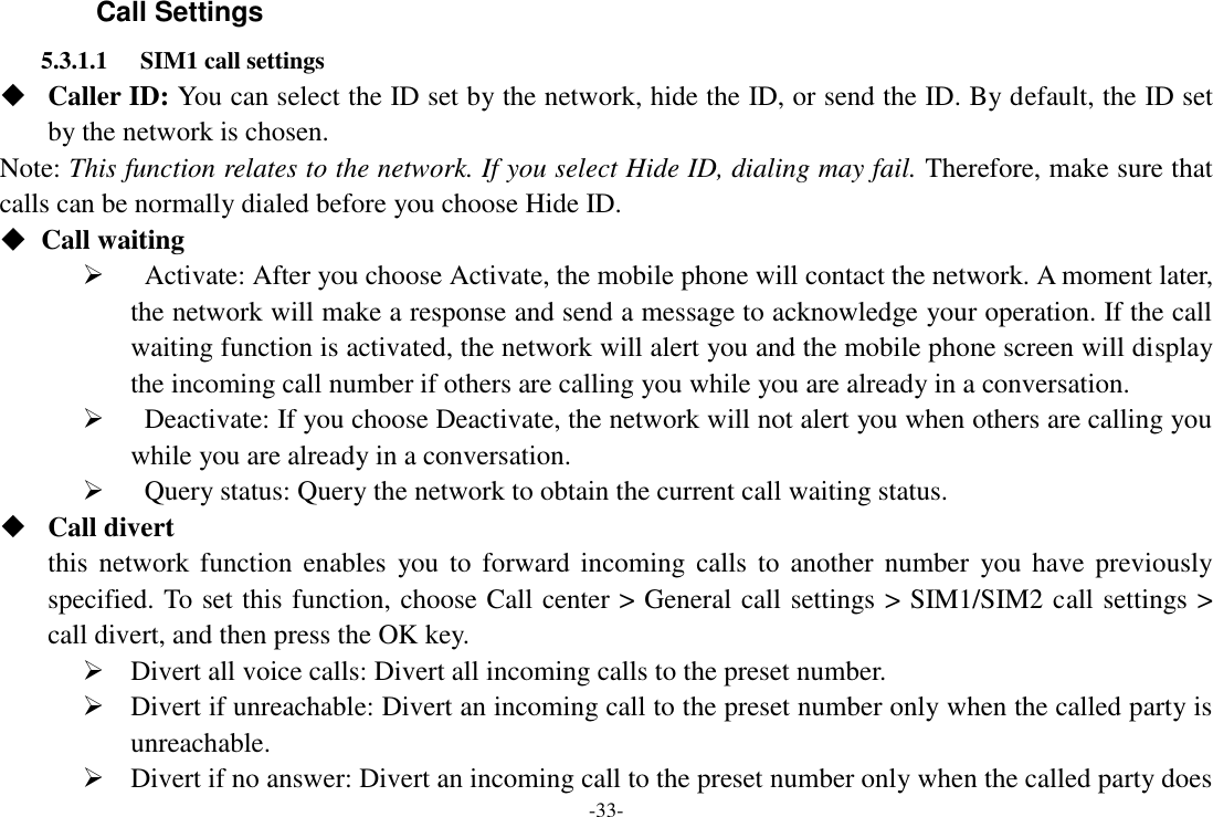 -33- Call Settings 5.3.1.1 SIM1 call settings  Caller ID: You can select the ID set by the network, hide the ID, or send the ID. By default, the ID set by the network is chosen. Note: This function relates to the network. If you select Hide ID, dialing may fail. Therefore, make sure that calls can be normally dialed before you choose Hide ID. ◆  Call waiting    Activate: After you choose Activate, the mobile phone will contact the network. A moment later, the network will make a response and send a message to acknowledge your operation. If the call waiting function is activated, the network will alert you and the mobile phone screen will display the incoming call number if others are calling you while you are already in a conversation.    Deactivate: If you choose Deactivate, the network will not alert you when others are calling you while you are already in a conversation.    Query status: Query the network to obtain the current call waiting status.  Call divert this  network  function  enables  you to  forward  incoming  calls  to  another  number  you have  previously specified. To set this function, choose Call center &gt; General call settings &gt; SIM1/SIM2 call settings &gt; call divert, and then press the OK key.  Divert all voice calls: Divert all incoming calls to the preset number.  Divert if unreachable: Divert an incoming call to the preset number only when the called party is unreachable.  Divert if no answer: Divert an incoming call to the preset number only when the called party does 