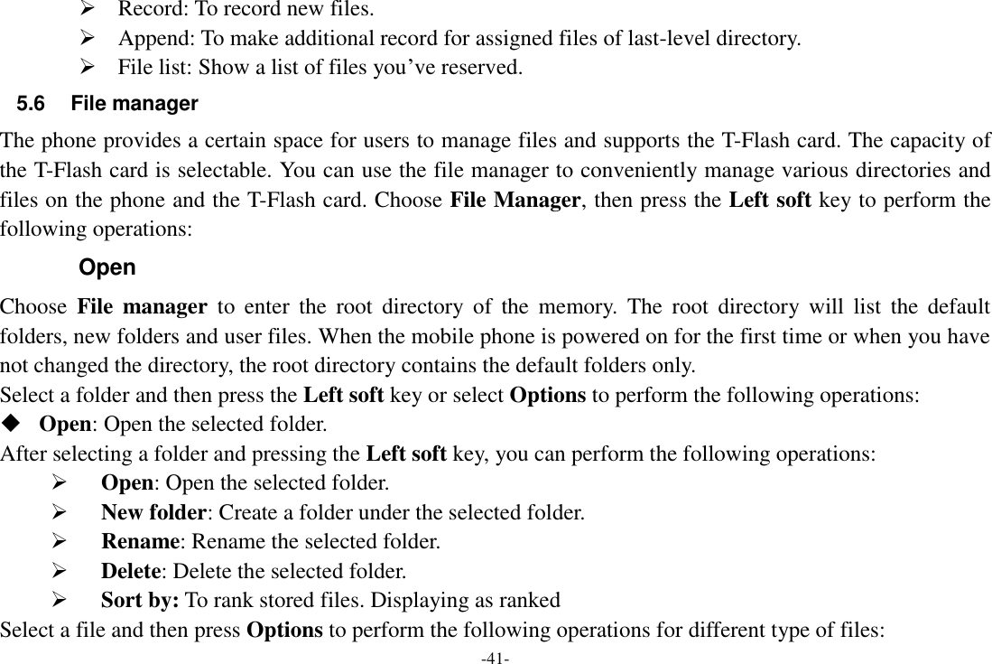 -41-  Record: To record new files.  Append: To make additional record for assigned files of last-level directory.  File list: Show a list of files you‟ve reserved. 5.6  File manager The phone provides a certain space for users to manage files and supports the T-Flash card. The capacity of the T-Flash card is selectable. You can use the file manager to conveniently manage various directories and files on the phone and the T-Flash card. Choose File Manager, then press the Left soft key to perform the following operations: Open Choose  File  manager  to  enter  the  root  directory  of  the  memory.  The  root  directory  will  list  the  default folders, new folders and user files. When the mobile phone is powered on for the first time or when you have not changed the directory, the root directory contains the default folders only. Select a folder and then press the Left soft key or select Options to perform the following operations:  Open: Open the selected folder.       After selecting a folder and pressing the Left soft key, you can perform the following operations:    Open: Open the selected folder.    New folder: Create a folder under the selected folder.    Rename: Rename the selected folder.    Delete: Delete the selected folder.    Sort by: To rank stored files. Displaying as ranked Select a file and then press Options to perform the following operations for different type of files: 