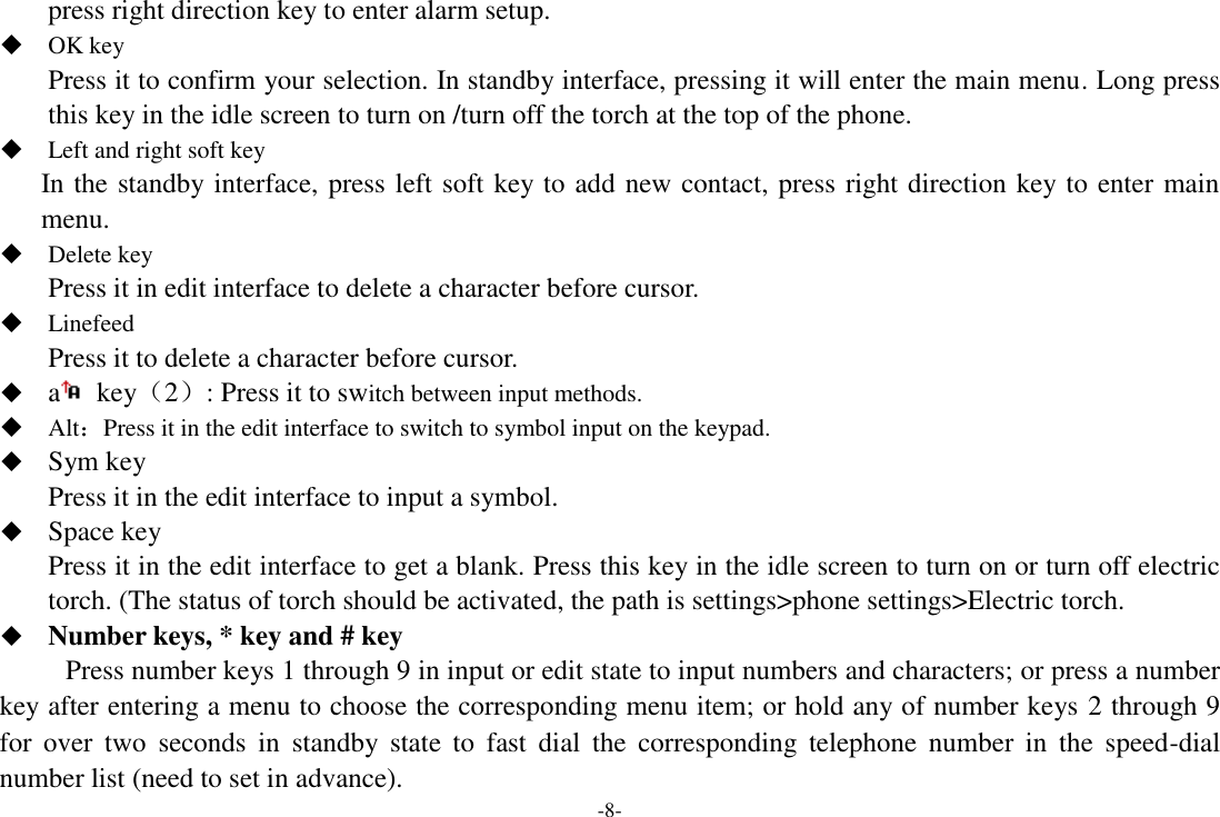 -8- press right direction key to enter alarm setup.  OK key Press it to confirm your selection. In standby interface, pressing it will enter the main menu. Long press this key in the idle screen to turn on /turn off the torch at the top of the phone.  Left and right soft key In the standby interface, press left soft key to add new contact, press right direction key to enter main menu.  Delete key Press it in edit interface to delete a character before cursor.  Linefeed Press it to delete a character before cursor.  a   key（2）: Press it to switch between input methods.  Alt：Press it in the edit interface to switch to symbol input on the keypad.  Sym key Press it in the edit interface to input a symbol.  Space key Press it in the edit interface to get a blank. Press this key in the idle screen to turn on or turn off electric torch. (The status of torch should be activated, the path is settings&gt;phone settings&gt;Electric torch.  Number keys, * key and # key Press number keys 1 through 9 in input or edit state to input numbers and characters; or press a number key after entering a menu to choose the corresponding menu item; or hold any of number keys 2 through 9 for  over  two  seconds  in  standby  state  to  fast  dial  the  corresponding  telephone  number  in  the  speed-dial number list (need to set in advance). 