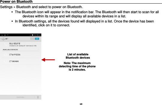 19 Power on Bluetooth                                                                                 Settings » Bluetooth and select to power on Bluetooth.    The Bluetooth icon will appear in the notification bar. The Bluetooth will then start to scan for all devices within its range and will display all available devices in a list.    In Bluetooth settings, all the devices found will displayed in a list. Once the device has been identified, click on it to connect.     List of available Bluetooth devices Note: The maximum detecting time of the phone is 2 minutes. 
