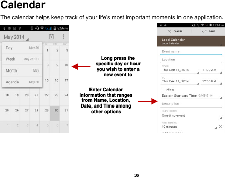 35 Calendar The calendar helps keep track of your life’s most important moments in one application.                            Long press the specific day or hour you wish to enter a new event to    Enter Calendar information that ranges from Name, Location, Date, and Time among other options    