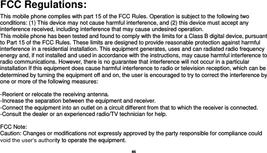 46  FCC Regulations: This mobile phone complies with part 15 of the FCC Rules. Operation is subject to the following two conditions: (1) This device may not cause harmful interference, and (2) this device must accept any interference received, including interference that may cause undesired operation. This mobile phone has been tested and found to comply with the limits for a Class B digital device, pursuant to Part 15 of the FCC Rules. These limits are designed to provide reasonable protection against harmful interference in a residential installation. This equipment generates, uses and can radiated radio frequency energy and, if not installed and used in accordance with the instructions, may cause harmful interference to radio communications. However, there is no guarantee that interference will not occur in a particular installation If this equipment does cause harmful interference to radio or television reception, which can be determined by turning the equipment off and on, the user is encouraged to try to correct the interference by one or more of the following measures:  -Reorient or relocate the receiving antenna. -Increase the separation between the equipment and receiver. -Connect the equipment into an outlet on a circuit different from that to which the receiver is connected. -Consult the dealer or an experienced radio/TV technician for help.  FCC Note: Caution: Changes or modifications not expressly approved by the party responsible for compliance could void the user‘s authority to operate the equipment. 