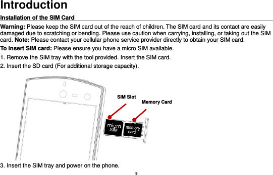 9 Introduction Installation of the SIM Card                                                                                       Warning: Please keep the SIM card out of the reach of children. The SIM card and its contact are easily damaged due to scratching or bending. Please use caution when carrying, installing, or taking out the SIM card. Note: Please contact your cellular phone service provider directly to obtain your SIM card. To insert SIM card: Please ensure you have a micro SIM available.   1. Remove the SIM tray with the tool provided. Insert the SIM card.   2. Insert the SD card (For additional storage capacity).  3. Insert the SIM tray and power on the phone. SIM Slot Memory Card 
