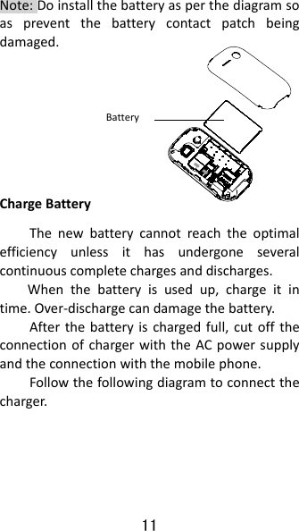 11 Note:Doinstallthebatteryasperthediagramsoaspreventthebatterycontactpatchbeingdamaged.  ChargeBatteryThenewbatterycannotreachtheoptimalefficiencyunlessithasundergoneseveralcontinuouscompletechargesanddischarges.Whenthebatteryisusedup,chargeitintime.Over‐dischargecandamagethebattery.Afterthebatteryischargedfull,cutofftheconnectionofchargerwiththeACpowersupplyandtheconnectionwiththemobilephone.Followthefollowingdiagramtoconnectthecharger.Battery