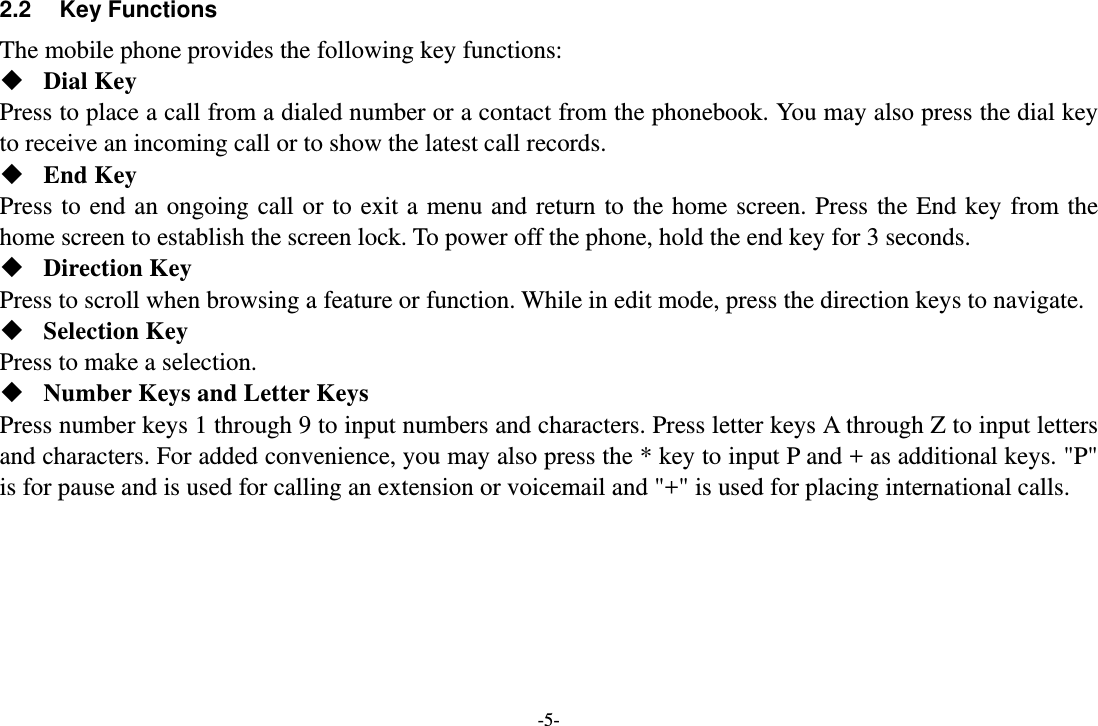-5- 2.2 Key Functions The mobile phone provides the following key functions:  Dial Key Press to place a call from a dialed number or a contact from the phonebook. You may also press the dial key to receive an incoming call or to show the latest call records.  End Key Press to end an ongoing call or to exit a menu and return to the home screen. Press the End key from the home screen to establish the screen lock. To power off the phone, hold the end key for 3 seconds.  Direction Key Press to scroll when browsing a feature or function. While in edit mode, press the direction keys to navigate.    Selection Key Press to make a selection.  Number Keys and Letter Keys Press number keys 1 through 9 to input numbers and characters. Press letter keys A through Z to input letters and characters. For added convenience, you may also press the * key to input P and + as additional keys. &quot;P&quot; is for pause and is used for calling an extension or voicemail and &quot;+&quot; is used for placing international calls.   