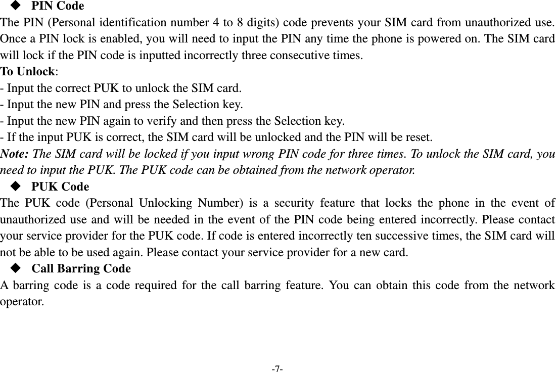 -7-  PIN Code The PIN (Personal identification number 4 to 8 digits) code prevents your SIM card from unauthorized use. Once a PIN lock is enabled, you will need to input the PIN any time the phone is powered on. The SIM card will lock if the PIN code is inputted incorrectly three consecutive times. To Unlock: - Input the correct PUK to unlock the SIM card. - Input the new PIN and press the Selection key. - Input the new PIN again to verify and then press the Selection key. - If the input PUK is correct, the SIM card will be unlocked and the PIN will be reset. Note: The SIM card will be locked if you input wrong PIN code for three times. To unlock the SIM card, you need to input the PUK. The PUK code can be obtained from the network operator.  PUK Code The PUK code (Personal Unlocking Number) is a security feature that locks the phone in the event of unauthorized use and will be needed in the event of the PIN code being entered incorrectly. Please contact your service provider for the PUK code. If code is entered incorrectly ten successive times, the SIM card will not be able to be used again. Please contact your service provider for a new card.  Call Barring Code A barring code is a code required for the call barring feature. You can obtain this code from the network operator.   