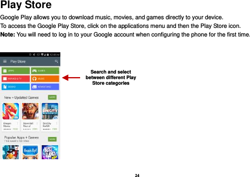 24 Play Store Google Play allows you to download music, movies, and games directly to your device.   To access the Google Play Store, click on the applications menu and then the Play Store icon.   Note: You will need to log in to your Google account when configuring the phone for the first time.      Search and select between different Play Store categories 
