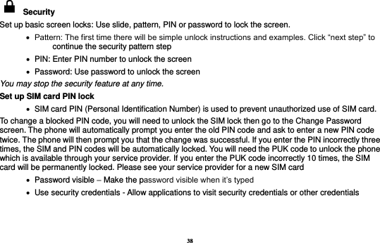 38   Security   Set up basic screen locks: Use slide, pattern, PIN or password to lock the screen.      Pattern: The first time there will be simple unlock instructions and examples. Click “next step” to continue the security pattern step    PIN: Enter PIN number to unlock the screen    Password: Use password to unlock the screen You may stop the security feature at any time. Set up SIM card PIN lock    SIM card PIN (Personal Identification Number) is used to prevent unauthorized use of SIM card.   To change a blocked PIN code, you will need to unlock the SIM lock then go to the Change Password screen. The phone will automatically prompt you enter the old PIN code and ask to enter a new PIN code twice. The phone will then prompt you that the change was successful. If you enter the PIN incorrectly three times, the SIM and PIN codes will be automatically locked. You will need the PUK code to unlock the phone which is available through your service provider. If you enter the PUK code incorrectly 10 times, the SIM card will be permanently locked. Please see your service provider for a new SIM card    Password visible – Make the password visible when it’s typed    Use security credentials - Allow applications to visit security credentials or other credentials  
