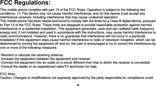 45  FCC Regulations: This mobile phone complies with part 15 of the FCC Rules. Operation is subject to the following two conditions: (1) This device may not cause harmful interference, and (2) this device must accept any interference received, including interference that may cause undesired operation. This mobile phone has been tested and found to comply with the limits for a Class B digital device, pursuant to Part 15 of the FCC Rules. These limits are designed to provide reasonable protection against harmful interference in a residential installation. This equipment generates, uses and can radiated radio frequency energy and, if not installed and used in accordance with the instructions, may cause harmful interference to radio communications. However, there is no guarantee that interference will not occur in a particular installation If this equipment does cause harmful interference to radio or television reception, which can be determined by turning the equipment off and on, the user is encouraged to try to correct the interference by one or more of the following measures:  -Reorient or relocate the receiving antenna. -Increase the separation between the equipment and receiver. -Connect the equipment into an outlet on a circuit different from that to which the receiver is connected. -Consult the dealer or an experienced radio/TV technician for help.  FCC Note: Caution: Changes or modifications not expressly approved by the party responsible for compliance could 