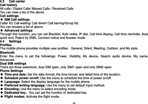  -4- 4.3 Call center  Call history All calls / Dialed Calls/ Missed Calls / Received Calls You can view a list of the above.   Call settings  SIM Call settings Caller ID/ Call waiting/ Call divert/ Call barring/Group list. You can browse a list of above.  Advanced settings Through this function, you can set Blacklist, Auto redial, IP dial, Call time display, Call time reminder, Auto quick end, Reject by SMS, Connect notice and Answer mode.   4.4 Settings Profiles The mobile phone provides multiple user profiles，General, Silent, Meeting, Outdoor, and My style. Bluetooth Enter the menu to set the followings: Power, Visibility, My device, Search audio device, My name, Advanced. Dual SIM settings There are three selections: dual SIM open, only SIM1 open and only SIM2 open. Phone Settings  Time and date: Set the date format, the time format, and detail time of the location.  Schedule power on/off: Use the menu to schedule the time of power on/off.  Language: Select the display language for the mobile phone.  Preferred writing language: Use the menu to set default input method.  Encoding: Use the menu to select encoding mode.  Dedicated key：You can set the function of dedicated key.  Flight modes: Activate the flight mode. 