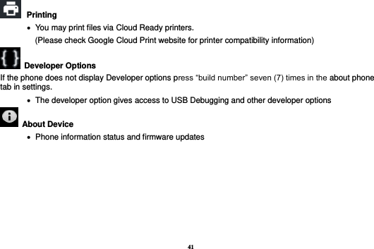 41  Printing      You may print files via Cloud Ready printers.     (Please check Google Cloud Print website for printer compatibility information)     Developer Options   If the phone does not display Developer options press “build number” seven (7) times in the about phone tab in settings.      The developer option gives access to USB Debugging and other developer options   About Device      Phone information status and firmware updates       