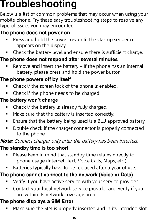   27  Troubleshooting Below is a list of common problems that may occur when using your mobile phone. Try these easy troubleshooting steps to resolve any type of issues you may encounter.   The phone does not power on  Press and hold the power key until the startup sequence appears on the display.  Check the battery level and ensure there is sufficient charge. The phone does not respond after several minutes  Remove and insert the battery – If the phone has an internal battery, please press and hold the power button. The phone powers off by itself  Check if the screen lock of the phone is enabled.  Check if the phone needs to be charged. The battery won’t charge  Check if the battery is already fully charged.  Make sure that the battery is inserted correctly.    Ensure that the battery being used is a BLU approved battery.  Double check if the charger connector is properly connected to the phone. Note: Connect charger only after the battery has been inserted. The standby time is too short  Please keep in mind that standby time relates directly to phone usage (Internet, Text, Voice Calls, Maps, etc.).  Batteries typically have to be replaced after a year of use. The phone cannot connect to the network (Voice or Data)  Verify if you have active service with your service provider.    Contact your local network service provider and verify if you are within its network coverage area. The phone displays a SIM Error  Make sure the SIM is properly inserted and in its intended slot. 