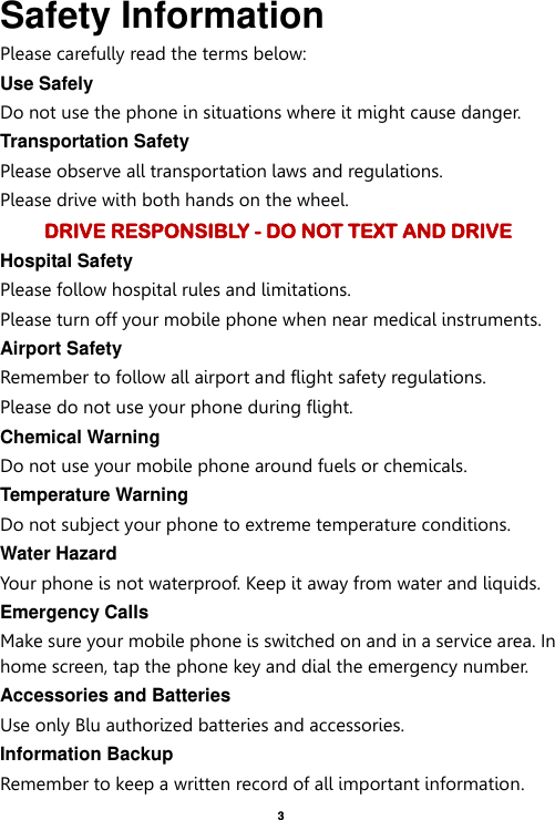    3  Safety Information Please carefully read the terms below: Use Safely Do not use the phone in situations where it might cause danger. Transportation Safety Please observe all transportation laws and regulations. Please drive with both hands on the wheel.   DRIVE RESPONSIBLY - DO NOT TEXT AND DRIVE Hospital Safety Please follow hospital rules and limitations. Please turn off your mobile phone when near medical instruments. Airport Safety Remember to follow all airport and flight safety regulations.   Please do not use your phone during flight. Chemical Warning Do not use your mobile phone around fuels or chemicals. Temperature Warning Do not subject your phone to extreme temperature conditions. Water Hazard   Your phone is not waterproof. Keep it away from water and liquids. Emergency Calls Make sure your mobile phone is switched on and in a service area. In home screen, tap the phone key and dial the emergency number. Accessories and Batteries Use only Blu authorized batteries and accessories. Information Backup Remember to keep a written record of all important information. 
