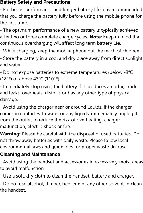    4  Battery Safety and Precautions - For better performance and longer battery life, it is recommended that you charge the battery fully before using the mobile phone for the first time. - The optimum performance of a new battery is typically achieved after two or three complete charge cycles. Note: Keep in mind that continuous overcharging will affect long term battery life. - While charging, keep the mobile phone out the reach of children. - Store the battery in a cool and dry place away from direct sunlight and water. - Do not expose batteries to extreme temperatures (below -8°C (18°F) or above 43°C (110°F). - Immediately stop using the battery if it produces an odor, cracks and leaks, overheats, distorts or has any other type of physical damage. - Avoid using the charger near or around liquids. If the charger comes in contact with water or any liquids, immediately unplug it from the outlet to reduce the risk of overheating, charger malfunction, electric shock or fire. Warning: Please be careful with the disposal of used batteries. Do not throw away batteries with daily waste. Please follow local environmental laws and guidelines for proper waste disposal. Cleaning and Maintenance - Avoid using the handset and accessories in excessively moist areas to avoid malfunction.   - Use a soft, dry cloth to clean the handset, battery and charger. - Do not use alcohol, thinner, benzene or any other solvent to clean the handset.  