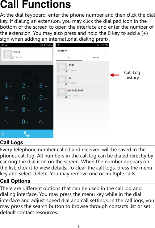    7  Call Functions                                                      At the dial keyboard, enter the phone number and then click the dial key. If dialing an extension, you may click the dial pad icon in the bottom of the screen to open the interface and enter the number of the extension. You may also press and hold the 0 key to add a (+) sign when adding an international dialing prefix.    Call Logs                                                                                               Every telephone number called and received will be saved in the phones call log. All numbers in the call log can be dialed directly by clicking the dial icon on the screen. When the number appears on the list, click it to view details. To clear the call logs, press the menu key and select delete. You may remove one or multiple calls.     Call Options                                                                                               There are different options that can be used in the call log and dialing interface. You may press the menu key while in the dial interface and adjust speed dial and call settings. In the call logs, you may press the search button to browse through contacts list or set default contact resources.   Call Log history 