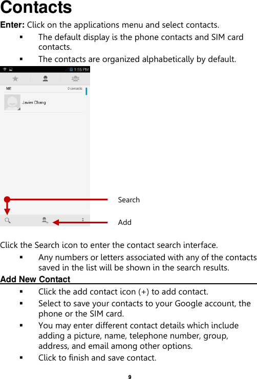    9  Contacts Enter: Click on the applications menu and select contacts.  The default display is the phone contacts and SIM card contacts.  The contacts are organized alphabetically by default.   Click the Search icon to enter the contact search interface.    Any numbers or letters associated with any of the contacts saved in the list will be shown in the search results. Add New Contact                                                                                         Click the add contact icon (+) to add contact.    Select to save your contacts to your Google account, the phone or the SIM card.  You may enter different contact details which include adding a picture, name, telephone number, group, address, and email among other options.  Click to finish and save contact. Add Contact Search 
