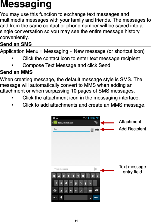   11  Messaging You may use this function to exchange text messages and multimedia messages with your family and friends. The messages to and from the same contact or phone number will be saved into a single conversation so you may see the entire message history conveniently. Send an SMS                                                               Application Menu » Messaging » New message (or shortcut icon)     Click the contact icon to enter text message recipient     Compose Text Message and click Send Send an MMS                                                                                                             When creating message, the default message style is SMS. The message will automatically convert to MMS when adding an attachment or when surpassing 10 pages of SMS messages.     Click the attachment icon in the messaging interface.   Click to add attachments and create an MMS message.    Attachment Text message entry field Add Recipient 
