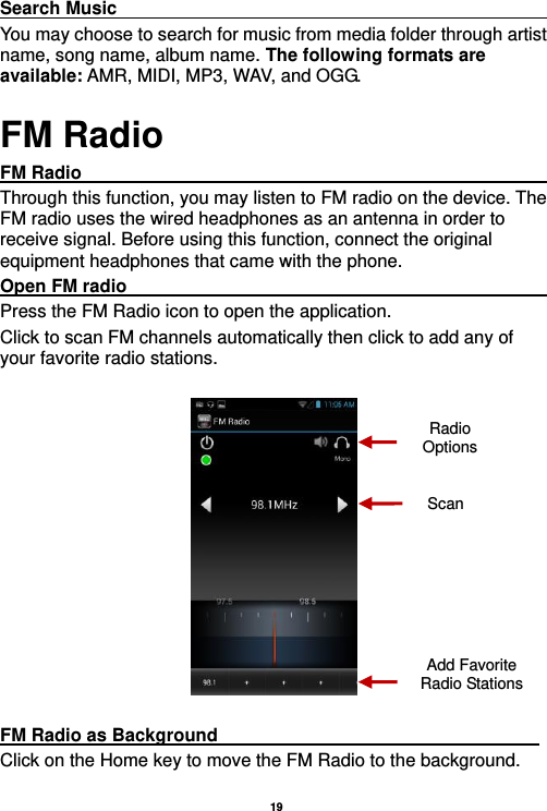   19  Search Music                                                                                                             You may choose to search for music from media folder through artist name, song name, album name. The following formats are available: AMR, MIDI, MP3, WAV, and OGG. FM Radio FM Radio                                                                                                                     Through this function, you may listen to FM radio on the device. The FM radio uses the wired headphones as an antenna in order to receive signal. Before using this function, connect the original equipment headphones that came with the phone. Open FM radio                                                                                                           Press the FM Radio icon to open the application. Click to scan FM channels automatically then click to add any of your favorite radio stations.    FM Radio as Background                                    Click on the Home key to move the FM Radio to the background. Radio Options Add Favorite Radio Stations Scan 